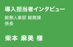 導入担当者インタビュー | 総務人事部 総務課 係長 | 柴本 麻美 様
