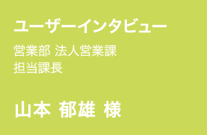 ユーザーインタビュー | 営業部 法人営業課 担当課長 | 山本 郁雄 様