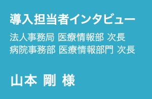 導入担当者インタビュー | 法人事務局 医療情報部 次長, 病院事務部 医療情報部門 次長 | 山本 剛 様