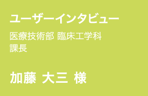 ユーザーインタビュー | 医療技術部 臨床工学科 課長 | 加藤 大三 様