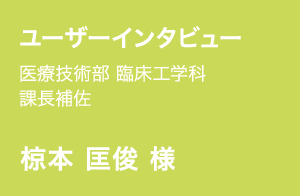 ユーザーインタビュー | 医療技術部 臨床工学科 | 課長補佐 | 椋本 匡俊 様