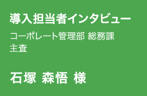導入担当者インタビュー | コーポレート管理部 総務課 主査 | 石塚 森悟 様