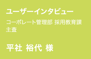 ユーザーインタビュー | コーポレート管理部 採用教育課 主査 | 平社 裕代 様