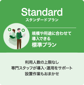 Standard スタンダードプラン 規模や用途に合わせて導入できる 標準プラン